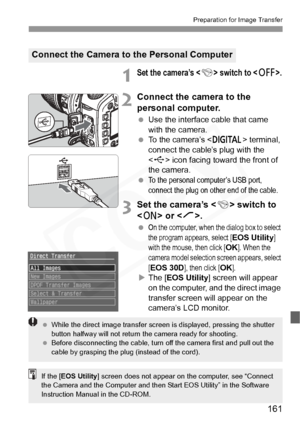 Page 161
161
Preparation for Image Transfer
1Set the camera’s  switch to .
2Connect the camera to the 
personal computer.
 Use the interface cable that came 
with the camera.
  To the camera’s < p> terminal, 
connect the cable’s plug with the 
< D > icon facing toward the front of 
the camera.
 
To the personal computer’s USB port, 
connect the plug on other end of the cable.
3Set the camera’s < 4> switch to 
< 1 > or < J>.
 On the computer, when the dialog box to select 
the program appears, select [
EOS...