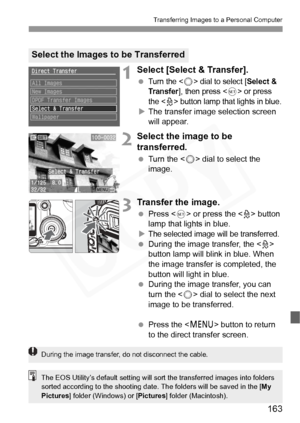 Page 163
163
Transferring Images to a Personal Computer
1Select [Select & Transfer].
 Turn the  dial to select [Select & 
Transfer
], then press  or press 
the <
l> button lamp that lights in blue.
X The transfer image selection screen 
will appear.
2Select the image to be 
transferred.
  Turn the < 5> dial to select the 
image.
3Transfer the image.
  Press < 0> or press the < l> button 
lamp that lights in blue.
X
The selected image w ill be transferred.
 During the image transfer, the < l> 
button lamp will...