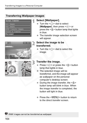 Page 164
Transferring Images to a Personal Computer
164
1Select [Wallpaper].
 Turn the < 5> dial to select 
[ Wallpaper ], then press < 0> or 
press the < l> button lamp that lights 
in blue.
  The transfer image selection screen 
will appear.
2Select the image to be 
transferred.
 Turn the < 5> dial to select the 
image.
3Transfer the image.
  Press < 0> or press the < l> button 
lamp that lights in blue.
X The selected image will be 
transferred, and the image will appear 
as wallpaper on the personal...