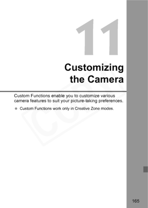 Page 165
165
11
Customizingthe Camera
Custom Functions enable you to customize various 
camera features to suit yo ur picture-taking preferences.
 Custom Functions work only in Creative Zone modes.  