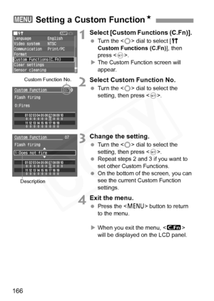 Page 166
166
1Select [Custom Functions (C.Fn)]. 
 Turn the < 5> dial to select [ c 
Custom Functions (C.Fn) ], then 
press < 0>.
X The Custom Function screen will 
appear.
2Select Custom Function No.
  Turn the < 5> dial to select the 
setting, then press < 0>.
3Change the setting.
  Turn the < 5> dial to select the 
setting, then press < 0>.
  Repeat steps 2 and 3 if you want to 
set other Custom Functions.
  On the bottom of the screen, you can 
see the current Custom Function 
settings.
4Exit the menu.
 Press...