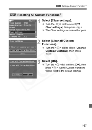 Page 167
167
3 Setting a Custom Function N
1Select [Clear settings]. 
 Turn the < 5> dial to select [ c 
Clear settings ], then press .
X The Clear settings screen will appear.
2Select [Clear all Custom 
Functions]. 
  Turn the < 5> dial to select [ Clear all 
Custom Functions ], then press 
< 0 >.
3Select [OK].
 Turn the  dial to select [OK], then 
press <
0>. All the Custom Functions 
will be reset to the default settings.
3  Resetting All Custom Functions N  