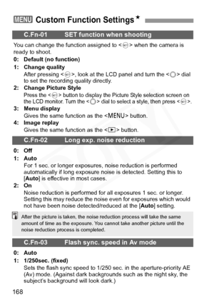 Page 168
168
3 Custom Function SettingsN
C.Fn-01 SET function when shooting
You can change the function assigned to  when the camera is 
ready to shoot. 
0: Default (no function)
1: Change quality
After pressing < 0>, look at the LCD panel and turn the < 5> dial 
to set the recording quality directly.
2: Change Picture Style
Press the  button to display the Picture Style selection screen on 
the LCD monitor. Turn the  dial to select a style, then press .3: Menu display
Gives the same function as the < M>...