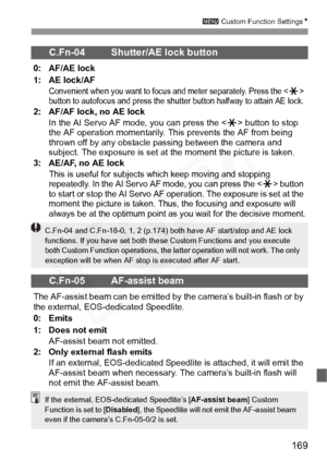 Page 169
169
3 Custom Function Settings N
C.Fn-04 Shutter/AE lock button
0: AF/AE lock
1: AE lock/AF
Convenient when you want to focus and meter separately. Press the  
button to autofocus and press the shutter button halfway to attain AE lock.
2: AF/AF lock, no AE lock
In the AI Servo AF mode, you can press the < A> button to stop 
the AF operation momentarily. Th is prevents the AF from being 
thrown off by any obstacle passing between the camera and 
subject. The exposure is set at the moment the picture is...