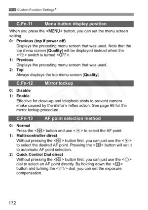 Page 172
3 Custom Function Settings N
172
C.Fn-11 Menu button display position
When you press the  button, you can set the menu screen 
setting.
0: Previous (top if power off)
Displays the preceding menu screen that was used. Note that the 
top menu screen [ Quality] will be displayed instead when the 
< 4 > switch is turned < 2>.
1: Previous
Displays the preceding menu screen that was used.
2: Top
Always displays the top menu screen [ Quality].
C.Fn-12 Mirror lockup
0: Disable
1: Enable
Effective for close-up...