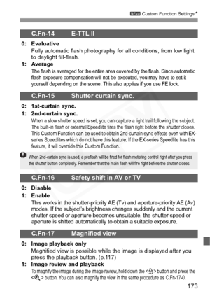 Page 173
173
3 Custom Function Settings N
C.Fn-14 E-TTL II 
0: Evaluative
Fully automatic flash photography fo r all conditions, from low light 
to daylight fill-flash.
1: Average
The flash is averaged for the entire area covered by the flash. Since automatic 
flash exposure compensation will not be  executed, you may have to set it 
yourself depending on the scene. This also applies if you use FE lock.
C.Fn-15 Shutter curtain sync.
0: 1st-curtain sync.
1: 2nd-curtain sync.
When a slow shutter speed is set, you...