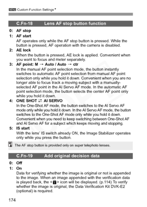 Page 174
3 Custom Function Settings N
174
C.Fn-18 Lens AF stop button function
0: AF stop
1: AF start
AF operates only while the AF stop button is pressed. While the 
button is pressed, AF operation with the camera is disabled.
2: AE lock
When the button is pressed, AE lo ck is applied. Convenient when 
you want to focus and meter separately.
3: AF point: M  9 Auto / Auto  9 ctr
In the manual AF point selection mode, the button instantly 
switches to automatic AF point  selection from manual AF point 
selection...