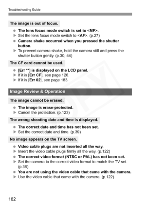 Page 182
Troubleshooting Guide
182
 The lens focus mode switch is set to .
X Set the lens focus mode switch to < AF>. (p.27)
  Camera shake occurred when you pressed the shutter 
button.
X To prevent camera shake, hold the camera still and press the 
shutter button gently. (p.30, 44)
  [Err **] is displayed on the LCD panel.
X If it is [ Err CF ], see page 126.
X If it is [ Err 02], see page 183.
  The image is erase-protected.
X Cancel the protection. (p.123)
  The correct date and time has not been set.
X Set...