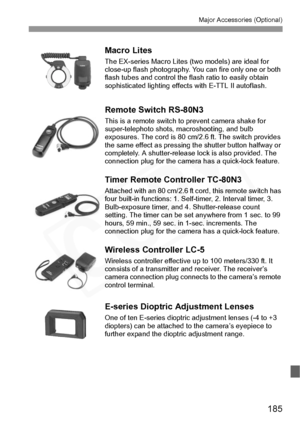 Page 185
185
Major Accessories (Optional)
Macro Lites
The EX-series Macro Lites (two models) are ideal for 
close-up flash photography. You can fire only one or both 
flash tubes and control the flash ratio to easily obtain 
sophisticated lighting effects with E-TTL II autoflash.
Remote Switch RS-80N3
This is a remote switch to  prevent camera shake for 
super-telephoto shots, macroshooting, and bulb 
exposures. The cord is 80 cm/2.6 ft. The switch provides 
the same effect as pressing the shutter button halfway...