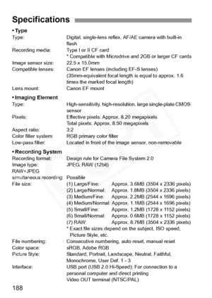 Page 188
188
•TypeType: Digital, single-lens reflex, AF/AE camera with built-in flash
Recording media: Type I or II CF card * Compatible with Microdrive and 2GB or larger CF cards
Image sensor size: 22.5 x 15.0mm
Compatible lenses: Canon EF lens es (including EF-S lenses)
(35mm-equivalent focal length is equal to approx. 1.6 
times the marked focal length)
Lens mount: Canon EF mount
• Imaging ElementType: High-sensitivity, high-resolution, large single-plate CMOS  sensor
Pixels: Effective pixels: Approx. 8.20...