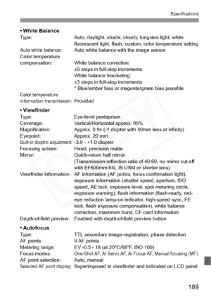 Page 189
189
Specifications
• White BalanceType: Auto, daylight, shade, cloudy, tungsten light, white fluorescent light, flash, custom, color temperature setting
Auto white balance:Auto white balance with the image sensor
Color temperature 
compensation: White balance correction:  ±9 stops in full-stop increments
White balance bracketing: 
±3 stops in full-stop increments
* Blue/amber bias or magenta/green bias possible
Color temperature 
information transmission:Provided
• ViewfinderType: Eye-level pentaprism...