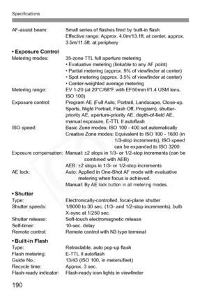 Page 190
Specifications
190
AF-assist beam: Small series of flashes fired by built-in flash
Effective range: Approx. 4.0m/13.1ft. at center, approx. 
3.5m/11.5ft. at periphery
• Exposure ControlMetering modes: 35-zone TTL full aperture metering • Evaluative metering (linkable to any AF point)
• Partial metering (approx. 9% of viewfinder at center)
• Spot metering (approx. 3.5% of viewfinder at center)
• Center-weighted average metering
Metering range: EV 1-20 (at 20°C/68°F with EF50mm f/1.4 USM lens,  ISO 100)...