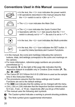 Page 20
20
 In this manual, the icons and mark ings indicating the camera’s 
buttons, dials, and settings corre spond to the icons and markings on 
the camera.
  For more information, reference page numbers are provided in 
parentheses (p.**).
  The asterisk  M on the right of the page title indicates that the 
respective feature is availabl e only in Creative Zone modes (
d, s, f, a, 8).
  The Canon EF-S17-85mm f/4-5.6 IS USM lens is used as the sample 
lens in this Instruction Manual.
  The procedures assume...