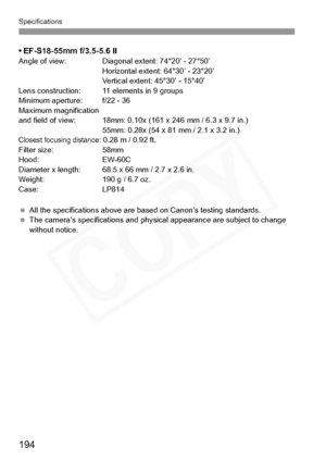 Page 194
Specifications
194
• EF-S18-55mm f/3.5-5.6 II Angle of view: Diagonal extent: 74°20’ - 27°50’Horizontal extent: 64°30’ - 23°20’
Vertical extent: 45°30’ - 15°40’
Lens construction:  11 elements in 9 groups
Minimum aperture:  f/22 - 36
Maximum magnification
 and field of view: 18mm: 0.10x (161 x 246 mm / 6.3 x 9.7 in.) 55mm: 0.28x (54 x 81 mm / 2.1 x 3.2 in.)
Closest focusing distance: 0.28 m / 0.92 ft.
Filter size:  58mm
Hood: EW-60C
Diameter x length:  68.5 x 66 mm / 2.7 x 2.6 in.
Weight:  190 g / 6.7...