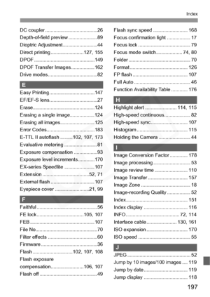 Page 197
197
Index
DC coupler ......................................26
Depth-of-field preview ..................... 89
Dioptric Adjustment .........................44
Direct printing ........................127, 155
DPOF ............................................149
DPOF Transfer Images .................162
Drive modes....................................82
E
Easy Printing .................................147
EF/EF-S lens...................................27...