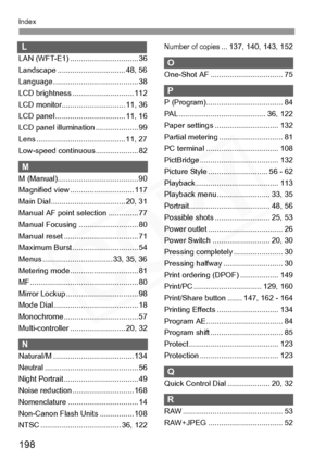 Page 198
198
Index
L
LAN (WFT-E1) ................................ 36
Landscape ................................ 48, 56
Language ........................................ 38
LCD brightness ............................. 112
LCD monitor.............................. 11, 36
LCD panel ................................. 11, 16
LCD panel illumination ............... ..... 99
Lens .......................................... 11, 27
Low-speed continuous .................... 82
M
M...