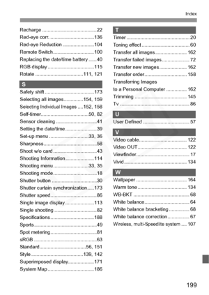 Page 199
199
Index
Recharge ........................................ 22
Red-eye corr. ................................136
Red-eye Reduction .......................104
Remote Switch ..............................100
Replacing the date/time battery ......40
RGB display ..................................115
Rotate ...................................111, 121
S
Safety shift ....................................173
Selecting all images ..............154, 159
Selecting Individual Images....152, 158...