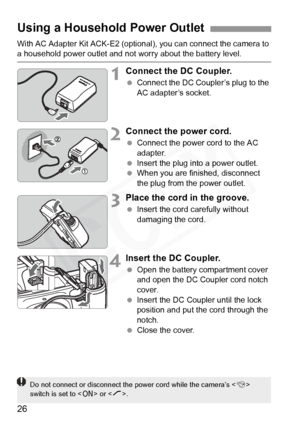 Page 26
26
With AC Adapter Kit ACK-E2 (optional), you can connect the camera to a household power outlet and not worry about the battery level.
1Connect the DC Coupler.
 Connect the DC Coupler’s plug to the 
AC adapter’s socket.
2Connect the power cord.
 Connect the power cord to the AC 
adapter.
  Insert the plug into a power outlet.
  When you are finished, disconnect 
the plug from the power outlet.
3Place the cord in the groove.
 Insert the cord carefully without 
damaging the cord.
4Insert the DC Coupler....
