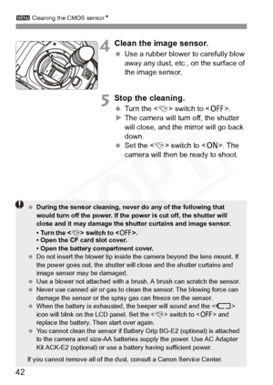 Page 42
3 Cleaning the CMOS sensor N
42
4Clean the image sensor.
 Use a rubber blower to carefully blow 
away any dust, etc., on the surface of 
the image sensor.
5Stop the cleaning.
 Turn the < 4> switch to < 2>.
X The camera will turn off, the shutter 
will close, and the mirror will go back 
down.
  Set the < 4> switch to < 1>. The 
camera will then be ready to shoot.
  During the sensor cleaning, never do any of the following that 
would turn off the power. If the power is cut off, the shutter will 
close...
