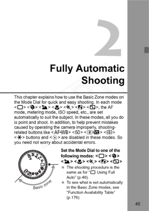 Page 45
45
2
Fully AutomaticShooting
This chapter explains how to use the Basic Zone modes on 
the Mode Dial for quick and ea sy shooting. In each mode 
<
1>      , the AF 
mode, metering mode, ISO speed, etc., are set 
automatically to suit the subj ect. In these modes, all you do 
is point and shoot. In addition , to help prevent mistakes 
caused by operating the camera improperly, shooting-
related buttons like <
E>    
<
A> buttons and  are disabled in these modes. So 
you need not worry about accidental...