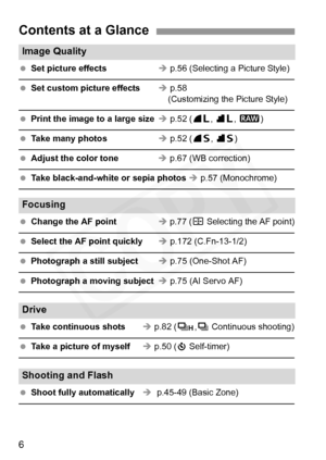 Page 6
6
Contents at a Glance
Image Quality                                                                 
 Set picture effects Î p.56 (Selecting a Picture Style)
  Set custom picture effects Î p.58
    (Customizing the Picture Style)
  Print the image to a large size Î p.52 ( 73, 83 , 1 )
  Take many photos Î p.52 ( 76, 86 )
  Adjust the color tone Î p.67 (WB correction)
  Take black-and-white or sepia photos  Î p.57 (Monochrome)
Focusing                                                           
  Change...
