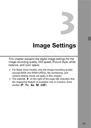Page 51
51
3
Image Settings
This chapter explains the digital image settings for the 
image-recording quality, ISO speed, Picture Style, white 
balance, and color space.
 For Basic Zone modes, only the image-recording quality 
(except RAW and RAW+JPEG), file numbering, and 
camera setting check will apply in this chapter.
  The asterisk  M on the right of the page title indicates that 
the respective feature is av ailable only in Creative Zone 
modes ( d, s , f , a , 8 ).  