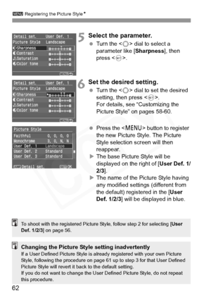 Page 62
3 Registering the Picture Style N
62
5Select the parameter.
 Turn the < 5> dial to select a 
parameter like [ Sharpness], then 
press < 0>.
6Set the desired setting.
  Turn the < 5> dial to set the desired 
setting, then press < 0>.
For details, see “Customizing the 
Picture Style” on pages 58-60.
  Press the < M> button to register 
the new Picture Style. The Picture 
Style selection screen will then 
reappear.
X The base Picture Style will be 
displayed on the right of [ User Def. 1/
2/3 ].
X The name...