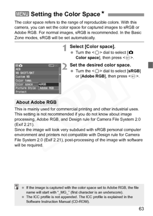 Page 63
63
The color space refers to the range of reproducible colors. With this 
camera, you can set the color space for captured images to sRGB or 
Adobe RGB. For normal images, sRGB is recommended. In the Basic 
Zone modes, sRGB will be set automatically.
1Select [Color space].
 Turn the < 5> dial to select [ z 
Color space ], then press < 0>.
2Set the desired color space.
  Turn the < 5> dial to select [ sRGB] 
or [ Adobe RGB ], then press < 0>.
This is mainly used for commercia l printing and other...