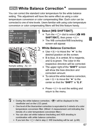 Page 67
67
You can correct the standard color temperature for the white balance 
setting. This adjustment will have the same effect as using a color 
temperature conversion or color co mpensating filter. Each color can be 
corrected to one of nine levels. Users  familiar with using color temperature 
conversion or color compensating filters will find this feature handy.
1Select [WB SHIFT/BKT].
 Turn the < 5> dial to select [ z WB 
SHIFT/BKT ], then press < 0>.
X The WB correction/WB bracketing 
screen will...