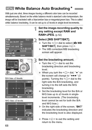 Page 68
68
With just one shot, three images having a different color tone can be recorded 
simultaneously. Based on the white balance mode’s standard color temperature, the 
image will be bracketed with a blue/amber bias or magenta/green bias. This is called 
white balance bracketing. It can be set up to ±3 levels in single-level increments.
1Set the image-recording quality to 
any setting except RAW and 
RAW+JPEG. 
(p.52)
2Select [WB SHIFT/BKT].
 Turn the < 5> dial to select [ z WB 
SHIFT/BKT ], then press <...
