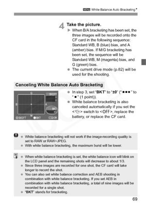 Page 69
69
3 White Balance Auto Bracketing N
4Take the picture.
XWhen B/A bracketing has been set, the 
three images will be recorded onto the 
CF card in the following sequence: 
Standard WB, B (blue) bias, and A 
(amber) bias. If M/G bracketing has 
been set, the sequence will be 
Standard WB, M (magenta) bias, and 
G (green) bias.
 The current drive mode (p.82) will be 
used for the shooting.
  In step 3, set “ BKT” to “±0” (“       ” to 
“   ” (1 point)).
  White balance bracketing is also 
canceled...