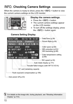 Page 72
72
When the camera is ready to shoot, press the  button to view the current camera settings on the LCD monitor.
Display the camera settings.
 Press the < B> button.
X The current camera settings appear 
on the LCD monitor.
  To turn off the settings display, press 
the < B > button again.
B Checking Camera Settings
Date/Time (p.39)
Picture Style (p.56)
WB correction (p.67)/
WB bracketing (p.68) Color space (p.63)
Color temperature setting 
(p.66)
ISO speed (p.55)
Auto rotate display (p.111)
Auto power...