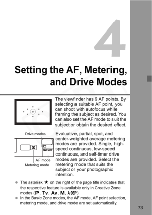 Page 73
73
4
Setting the AF, Metering,and Drive Modes
The viewfinder has 9 AF points. By 
selecting a suitable AF point, you 
can shoot with autofocus while 
framing the subject as desired. You 
can also set the AF mode to suit the 
subject or obtain the desired effect.
Evaluative, partial, spot, and 
center-weighted average metering 
modes are provided. Single, high-
speed continuous, low-speed 
continuous, and self-timer drive 
modes are provided. Select the 
metering mode that suits the 
subject or your...