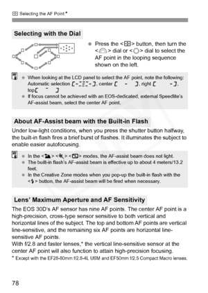 Page 78
S Selecting the AF Point N
78
 Press the < S> button, then turn the 
< 6 > dial or < 5> dial to select the 
AF point in the looping sequence 
shown on the left.
Under low-light conditions, when you  press the shutter button halfway, 
the built-in flash fires a brief burst of  flashes. It illuminates the subject to 
enable easier autofocusing.
The EOS 30D’s AF sensor has nine AF  points. The center AF point is a 
high-precision, cross- type sensor sensitive  to both vertical and 
horizontal lines of the...