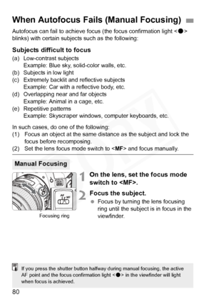 Page 80
80
Autofocus can fail to achieve focus (the focus confirmation light < o> 
blinks) with certain subjec ts such as the following:
Subjects difficult to focus
(a) Low-contrast subjects 
Example: Blue sky, solid-color walls, etc.
(b) Subjects in low light
(c) Extremely backlit and  reflective subjects 
Example: Car with a reflective body, etc.
(d) Overlapping near and far objects  Example: Animal in a cage, etc.
(e) Repetitive patterns
Example: Skyscraper windows, computer keyboards, etc.
In such cases, do...