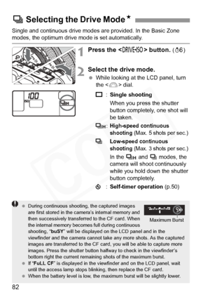 Page 82
82
Single and continuous drive modes are provided. In the Basic Zone modes, the optimum drive mode is set automatically.
1Press the  button. (9 )
2Select the drive mode.
 While looking at the LCD panel, turn 
the < 6> dial.
u :Single shooting
When you press the shutter 
button completely, one shot will 
be taken.
o :
High-speed continuous 
shooting (Max. 5 shots per sec.) 
iLow-speed continuous 
shooting 
(Max. 3 shots per sec.) 
In the  o and  i modes, the 
camera will shoot continuously 
while you...