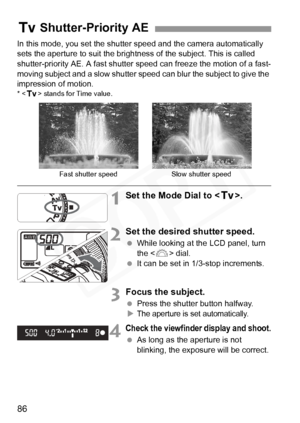 Page 86
86
In this mode, you set the shutter speed and the camera automatically 
sets the aperture to suit the brightness of the subject. This is called 
shutter-priority AE. A fast shutter speed can freeze the motion of a fast-
moving subject and a slow shutter speed can blur the subject to give the 
impression of motion.
* < s > stands for Time value.
1Set the Mode Dial to < s>.
2Set the desired shutter speed.
 While looking at the LCD panel, turn 
the < 6> dial.
  It can be set in 1/3-stop increments.
3Focus...