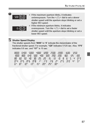 Page 87
87
s Shutter-Priority AE
 If the maximum aperture blinks, it indicates 
underexposure. Turn the < 6> dial to set a slower 
shutter speed until the aperture stops blinking or set a 
higher ISO speed.
  If the minimum aperture blinks, it indicates 
overexposure. Turn the < 6> dial to set a faster 
shutter speed until the aperture stops blinking or set a 
lower ISO speed.
Shutter Speed Display
The shutter speeds from “ 8000” to “4” indicate the denominator of the 
fractional shutter speed. For example, “...
