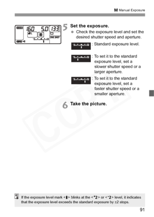 Page 91
91
a Manual Exposure
5Set the exposure.
  Check the exposure level and set the 
desired shutter speed and aperture.
6Take the picture.
: Standard exposure level.
: To set it to the standard 
exposure level, set a 
slower shutter speed or a 
larger aperture.
: To set it to the standard exposure level, set a 
faster shutter speed or a 
smaller aperture.
If the exposure level mark < s> blinks at the < G> or < F> level, it indicates 
that the exposure level exceeds the standard exposure by ±2 stops.  