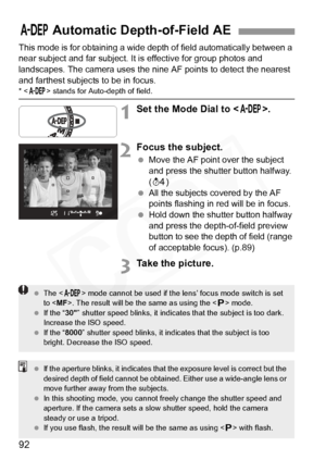 Page 92
92
This mode is for obtaining a wide depth of field automatically between a 
near subject and far subject. It is effective for group photos and 
landscapes. The camera uses the nine AF points to detect the nearest 
and farthest subjects to be in focus.
* < 8 > stands for Auto-depth of field.
1Set the Mode Dial to < 8>.
2Focus the subject.
 Move the AF point over the subject 
and press the shutter button halfway. 
(0 )
  All the subjects covered by the AF 
points flashing in red will be in focus.
  Hold...