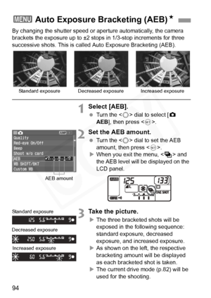 Page 94
94
By changing the shutter speed or aperture automatically, the camera 
brackets the exposure up to ±2 stops in 1/3-stop increments for three 
successive shots. This is call ed Auto Exposure Bracketing (AEB).
1Select [AEB].
 Turn the < 5> dial to select [ z 
AEB ], then press < 0>.
2Set the AEB amount.
  Turn the < 5> dial to set the AEB 
amount, then press < 0>.
X When you exit the menu, < h> and 
the AEB level will be displayed on the 
LCD panel.
3Take the picture.
X The three bracketed shots will be...