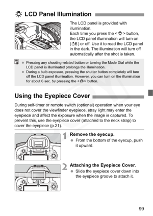 Page 99
99
The LCD panel is provided with 
illumination.
Each time you press the  button, 
the LCD panel illumination will turn on 
( 9 ) or off. Use it to read the LCD panel 
in the dark. The illumination will turn off 
automatically after the shot is taken.
U  LCD Panel Illumination
  Pressing any shooting-related button or turning the Mode Dial while the 
LCD panel is illuminated prolongs the illumination.
  During a bulb exposure, pressing the shutter button completely will turn 
off the LCD panel...