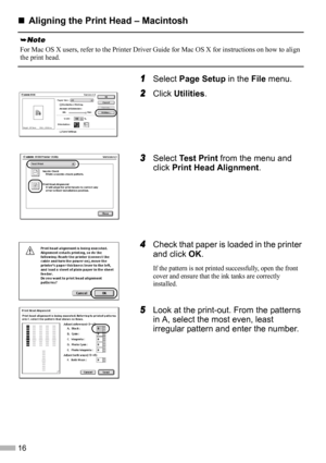 Page 1816
„
„„ „Aligning the Print Head – Macintosh
1
11 1Select Page Setup in the File menu.
2
22 2Click Utilities.
3
33 3Select Test Print from the menu and 
click Print Head Alignment.
4
44 4Check that paper is loaded in the printer 
and click OK.
If the pattern is not printed successfully, open the front 
cover and ensure that the ink tanks are correctly 
installed.
5
55 5Look at the print-out. From the patterns 
in A, select the most even, least 
irregular pattern and enter the number.
For Mac OS X users,...