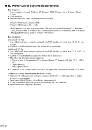 Page 2624
„
„„ „BJ Printer Driver Systems Requirements
For Windows
• Use a computer on which Windows XP, Windows 2000, Windows Me or Windows 98 can 
operate.
• USB* interface
• Available hard-disk space for printer driver installation
Windows XP/Windows 2000 : 50MB
Windows Me/Windows 98 : 15MB
* USB operation can only be guaranteed on a PC with pre-installed Windows XP, Windows 
2000, Windows Me, or Windows 98. (This includes Windows XP, Windows 2000 or Windows 
Me upgraded from pre-installed Windows 98 or...