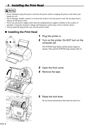 Page 64
3 Installing the Print Head
• Never attempt to plug the power cord into the power outlet or unplug the power cord when your 
hands are wet.
• Never damage, modify, stretch, or excessively bend or twist the power cord. Do not place heavy 
objects on the power cord.
• Never use any power supply other than the standard power supply available in the country of 
purchase. Using the incorrect voltage and frequency could cause a fire or electric shock.
• Always push the plug all the way into the power...