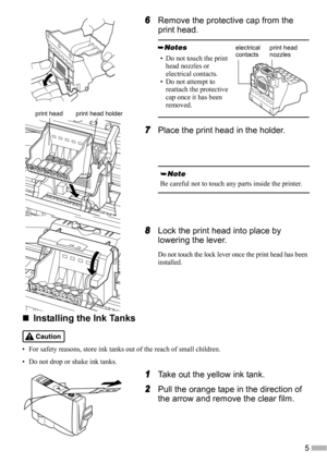 Page 75
6
66 6Remove the protective cap from the 
print head.
7
77 7Place the print head in the holder.
8
88 8Lock the print head into place by 
lowering the lever.
Do not touch the lock lever once the print head has been 
installed.
„
„„ „Installing the Ink Tanks
• For safety reasons, store ink tanks out of the reach of small children.
• Do not drop or shake ink tanks.
1
11 1Take out the yellow ink tank.
2
22 2Pull the orange tape in the direction of 
the arrow and remove the clear film.
• Do not touch the...