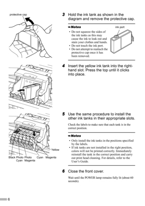 Page 86
3
33 3Hold the ink tank as shown in the 
diagram and remove the protective cap.
4
44 4Insert the yellow ink tank into the right-
hand slot. Press the top until it clicks 
into place.
5
55 5Use the same procedure to install the 
other ink tanks in their appropriate slots.
Check the labels to make sure that each tank is in the 
correct position.
6
66 6Close the front cover.
Wait until the POWER lamp remains fully lit (about 60 
seconds).
• Do not squeeze the sides of 
the ink tanks as this may 
cause the...