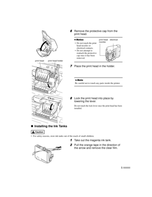 Page 75
6
66 6Remove the protective cap from the
print head.
7
77 7Place the print head in the holder.
8
88 8Lock the print head into place by
lowering the lever.
Do not touch the lock lever once the print head has been
installed.
„
„„ „Installing the Ink Tanks
 For safety reasons, store ink tanks out of the reach of small children.
1
11 1Take out the magenta ink tank.
2
22 2Pull the orange tape in the direction of
the arrow and remove the clear film.
 Do not touch the print
head nozzles or
electrical...