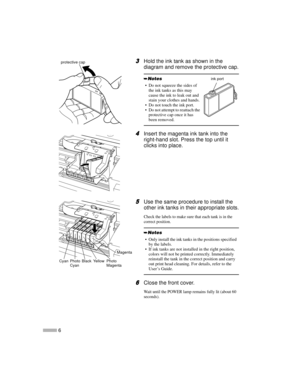 Page 86
3
33 3Hold the ink tank as shown in the
diagram and remove the protective cap.
4
44 4Insert the magenta ink tank into the
right-hand slot. Press the top until it
clicks into place.
5
55 5Use the same procedure to install the
other ink tanks in their appropriate slots.
Check the labels to make sure that each tank is in the
correct position.
6
66 6Close the front cover.
Wait until the POWER lamp remains fully lit (about 60
seconds).
 Do not squeeze the sides of
theinktanksasthismay
cause the ink to leak...