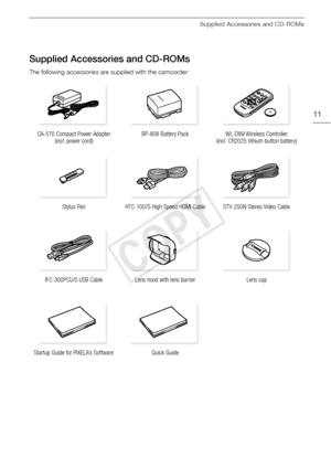 Page 11Supplied Accessories and CD-ROMs
11
Supplied Accessories and CD-ROMs
The following accessories are supplied with the camcorder:CA-570 Compact Power Adapter  (incl. power cord) BP-808 Battery Pack
WL-D89 Wireless Controller 
(incl. CR2025 lithium button battery)
Stylus Pen HTC-100/S High Speed HDMI Cable STV-250N Stereo Video Cable
IFC-300PCU/S USB Cable  Lens hood with lens barrier Lens cap
Startup Guide for PIXELA’s Software Quick Guide
COPY  